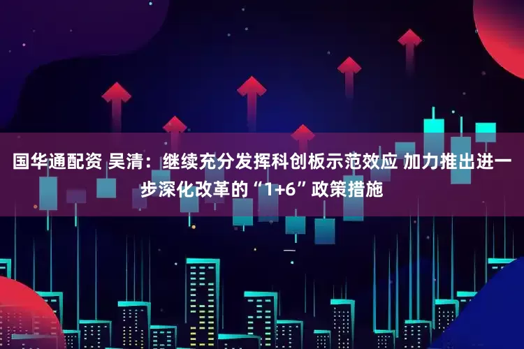 国华通配资 吴清：继续充分发挥科创板示范效应 加力推出进一步深化改革的“1+6”政策措施