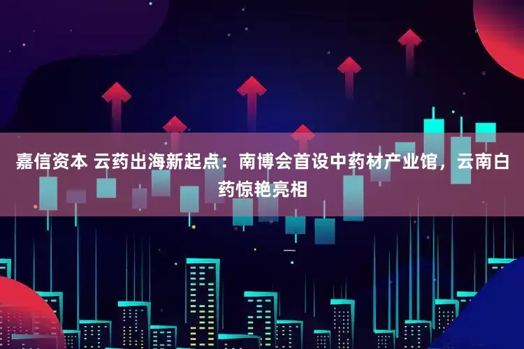 嘉信资本 云药出海新起点：南博会首设中药材产业馆，云南白药惊艳亮相