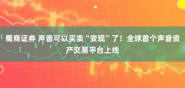 蜀商证券 声音可以买卖“变现”了！全球首个声音资产交易平台上线