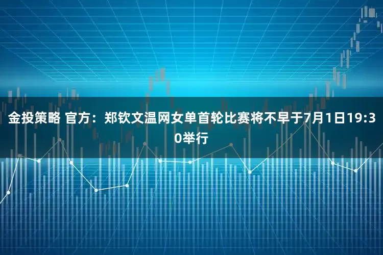 金投策略 官方：郑钦文温网女单首轮比赛将不早于7月1日19:30举行