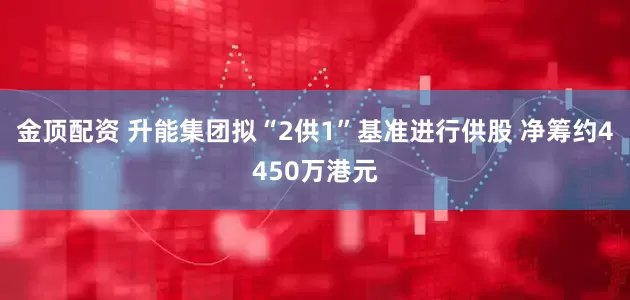 金顶配资 升能集团拟“2供1”基准进行供股 净筹约4450万港元