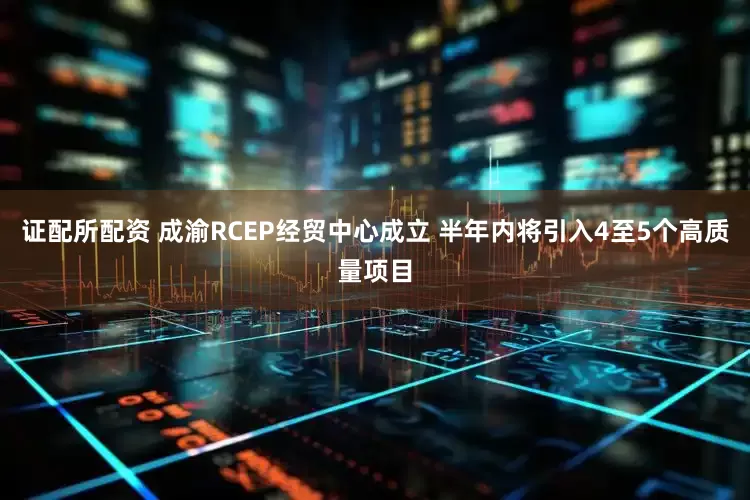 证配所配资 成渝RCEP经贸中心成立 半年内将引入4至5个高质量项目