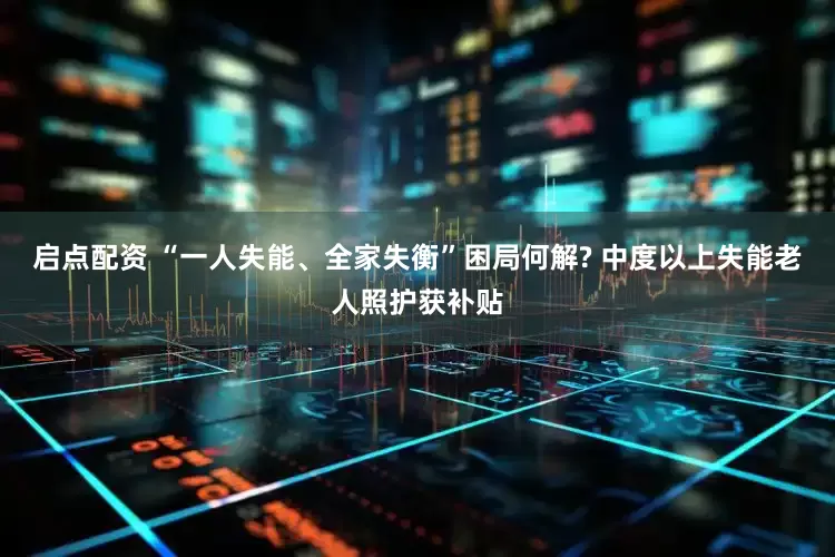 启点配资 “一人失能、全家失衡”困局何解? 中度以上失能老人照护获补贴