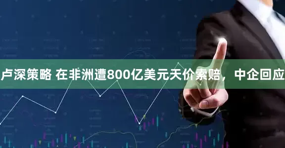 卢深策略 在非洲遭800亿美元天价索赔，中企回应