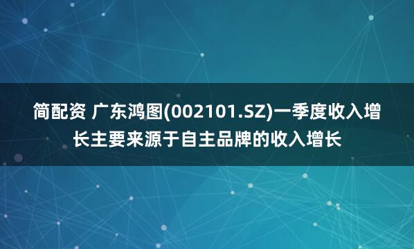 简配资 广东鸿图(002101.SZ)一季度收入增长主要来源于自主品牌的收入增长