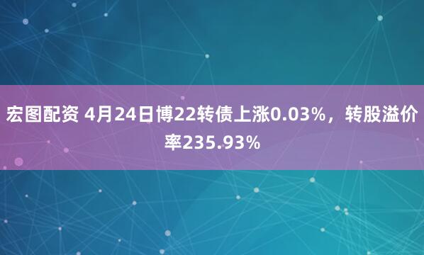 宏图配资 4月24日博22转债上涨0.03%，转股溢价率235.93%