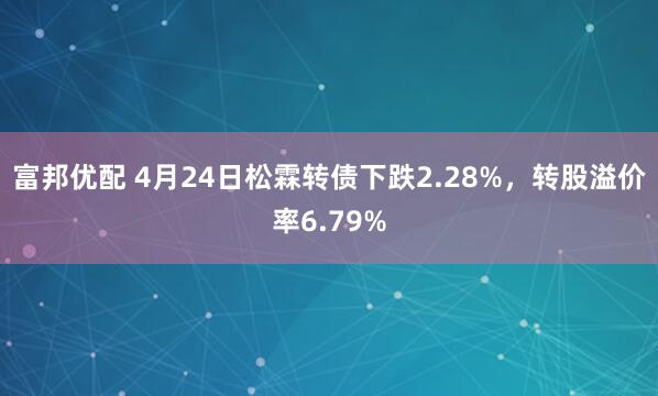 富邦优配 4月24日松霖转债下跌2.28%，转股溢价率6.79%