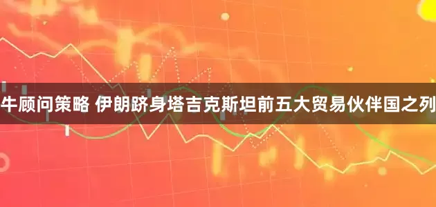 牛顾问策略 伊朗跻身塔吉克斯坦前五大贸易伙伴国之列